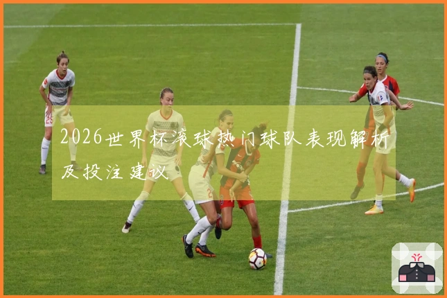 2026世界杯滚球热门球队表现解析及投注建议